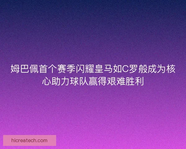 姆巴佩首个赛季闪耀皇马如C罗般成为核心助力球队赢得艰难胜利