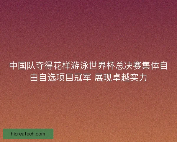 中国队夺得花样游泳世界杯总决赛集体自由自选项目冠军 展现卓越实力