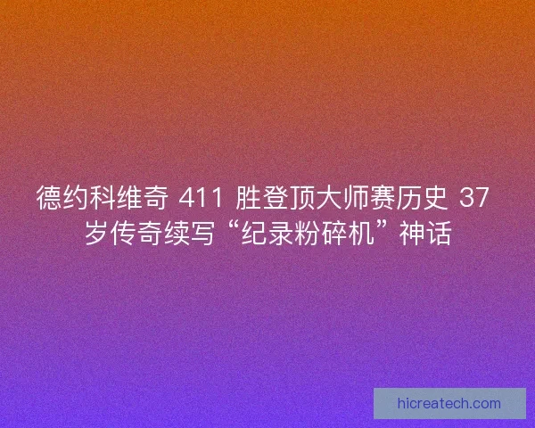 德约科维奇 411 胜登顶大师赛历史 37 岁传奇续写 “纪录粉碎机” 神话