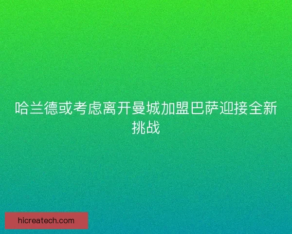 哈兰德或考虑离开曼城加盟巴萨迎接全新挑战