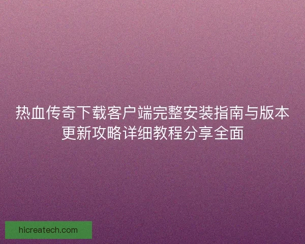 热血传奇下载客户端完整安装指南与版本更新攻略详细教程分享全面