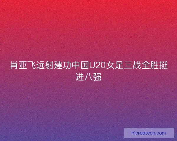 肖亚飞远射建功中国U20女足三战全胜挺进八强