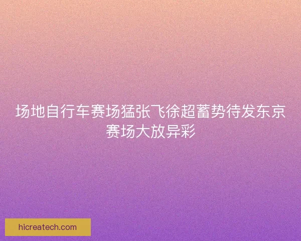 场地自行车赛场猛张飞徐超蓄势待发东京赛场大放异彩